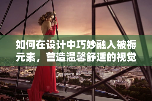 如何在设计中巧妙融入被褥元素，营造温馨舒适的视觉体验？