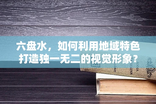 六盘水，如何利用地域特色打造独一无二的视觉形象？