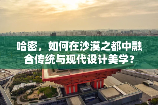 哈密，如何在沙漠之都中融合传统与现代设计美学？