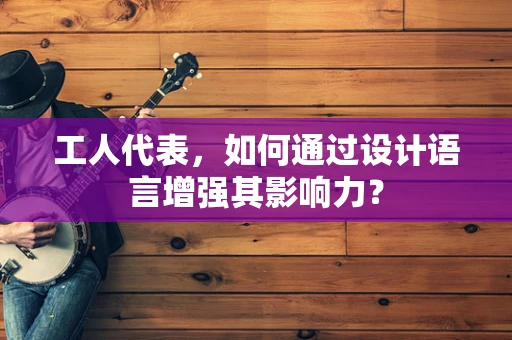 工人代表，如何通过设计语言增强其影响力？