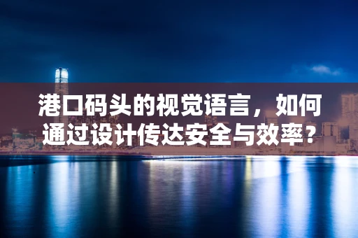 港口码头的视觉语言，如何通过设计传达安全与效率？