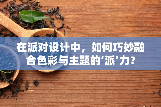 在派对设计中，如何巧妙融合色彩与主题的‘派’力？