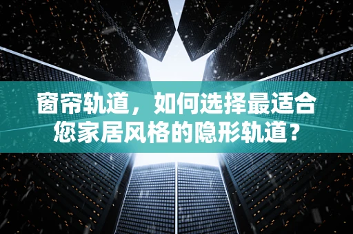 窗帘轨道，如何选择最适合您家居风格的隐形轨道？