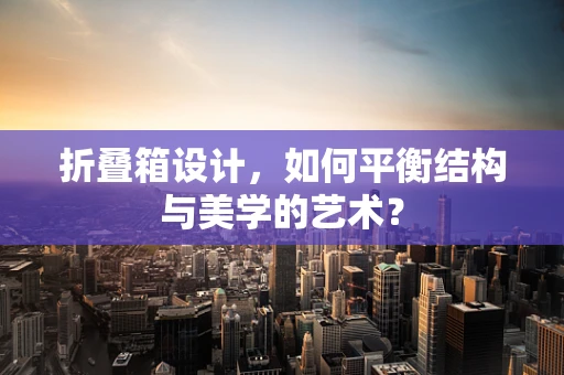 折叠箱设计，如何平衡结构与美学的艺术？