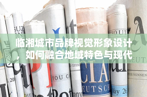 临湘城市品牌视觉形象设计，如何融合地域特色与现代审美？