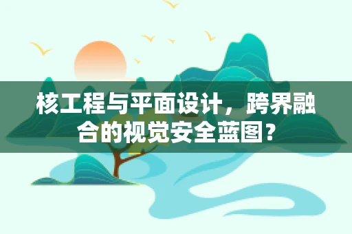 核工程与平面设计，跨界融合的视觉安全蓝图？