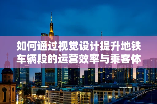 如何通过视觉设计提升地铁车辆段的运营效率与乘客体验？