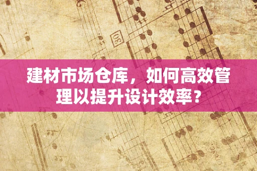 建材市场仓库，如何高效管理以提升设计效率？