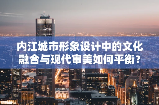 内江城市形象设计中的文化融合与现代审美如何平衡？