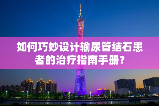 如何巧妙设计输尿管结石患者的治疗指南手册？