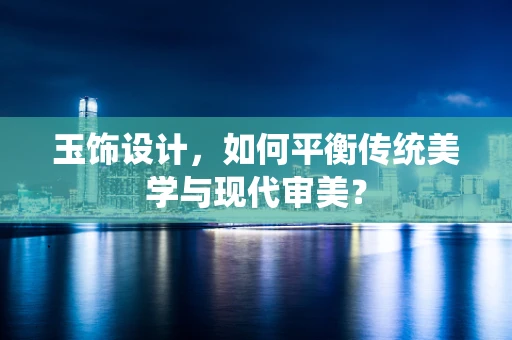 玉饰设计，如何平衡传统美学与现代审美？