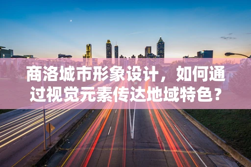 商洛城市形象设计，如何通过视觉元素传达地域特色？