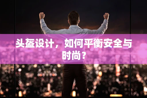 头盔设计，如何平衡安全与时尚？