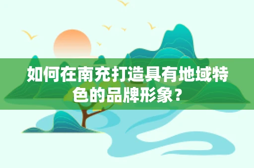 如何在南充打造具有地域特色的品牌形象？