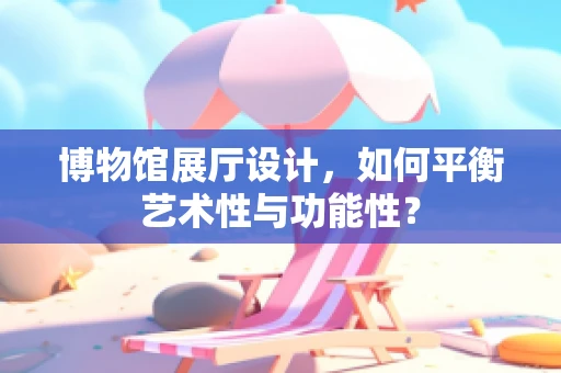 博物馆展厅设计，如何平衡艺术性与功能性？