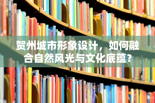 贺州城市形象设计，如何融合自然风光与文化底蕴？