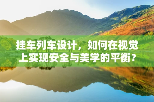 挂车列车设计，如何在视觉上实现安全与美学的平衡？