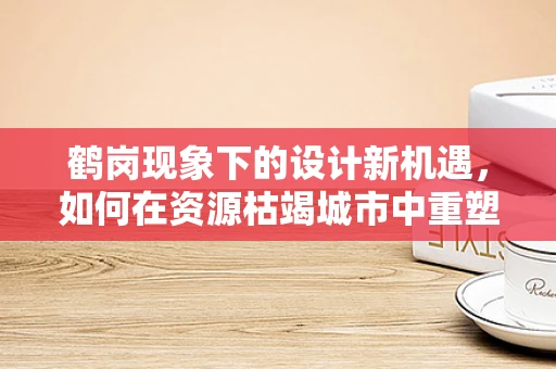 鹤岗现象下的设计新机遇，如何在资源枯竭城市中重塑城市形象？