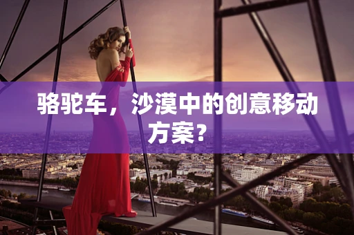 骆驼车，沙漠中的创意移动方案？