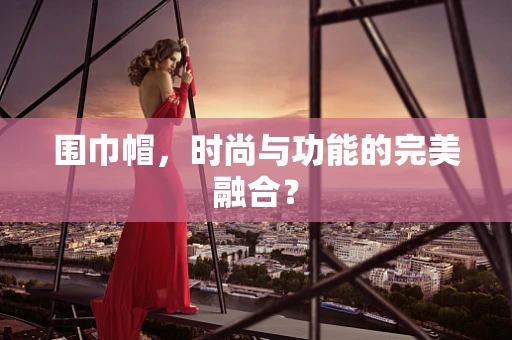 围巾帽，时尚与功能的完美融合？