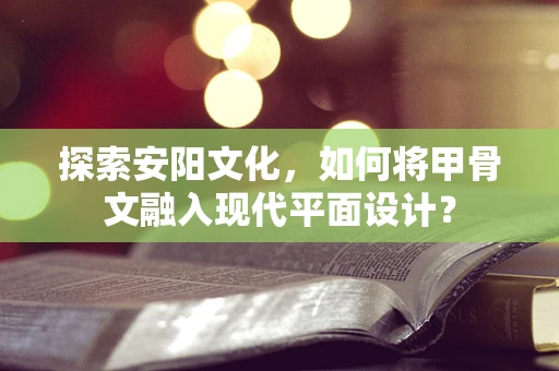 探索安阳文化，如何将甲骨文融入现代平面设计？
