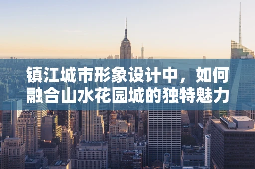 镇江城市形象设计中，如何融合山水花园城的独特魅力？