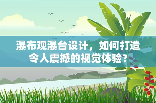 瀑布观瀑台设计，如何打造令人震撼的视觉体验？