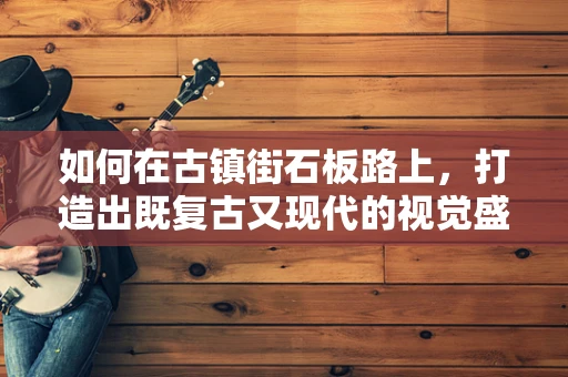 如何在古镇街石板路上，打造出既复古又现代的视觉盛宴？