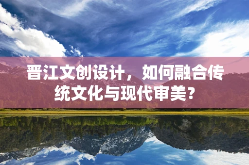 晋江文创设计，如何融合传统文化与现代审美？