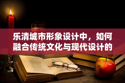 乐清城市形象设计中，如何融合传统文化与现代设计的边界？
