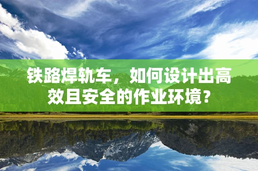 铁路焊轨车，如何设计出高效且安全的作业环境？