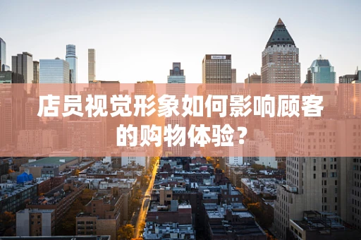 店员视觉形象如何影响顾客的购物体验？