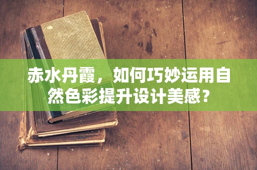 赤水丹霞，如何巧妙运用自然色彩提升设计美感？