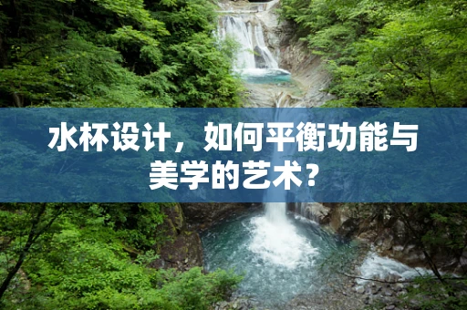 水杯设计，如何平衡功能与美学的艺术？