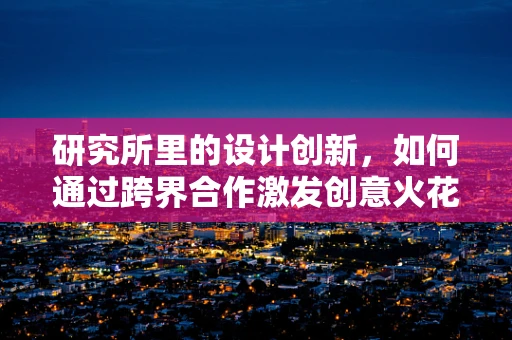 研究所里的设计创新，如何通过跨界合作激发创意火花？
