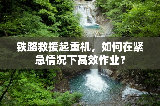 铁路救援起重机，如何在紧急情况下高效作业？