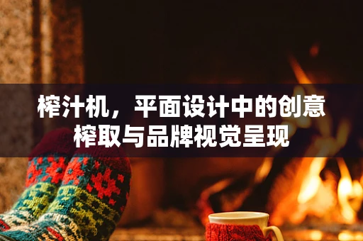 榨汁机，平面设计中的创意榨取与品牌视觉呈现