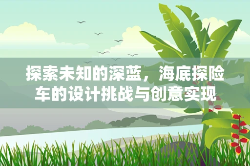 探索未知的深蓝，海底探险车的设计挑战与创意实现
