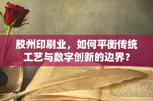 胶州印刷业，如何平衡传统工艺与数字创新的边界？