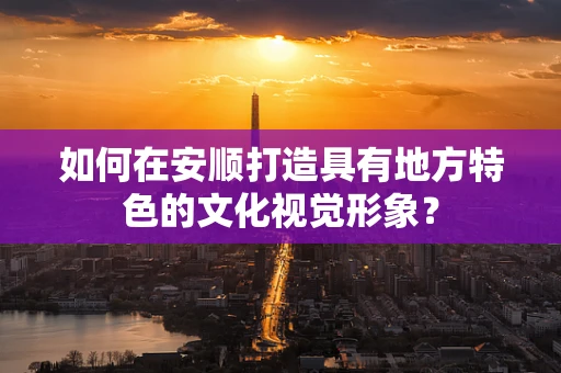 如何在安顺打造具有地方特色的文化视觉形象？