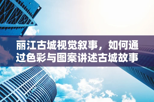 丽江古城视觉叙事，如何通过色彩与图案讲述古城故事？