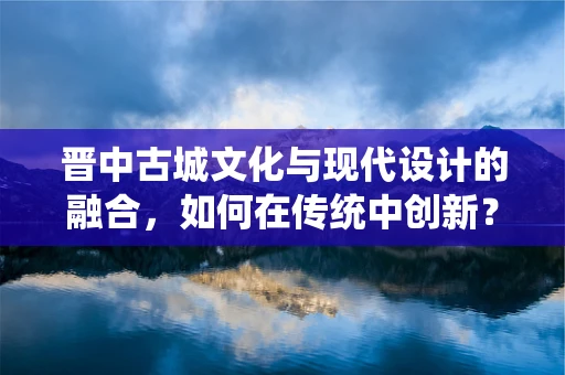 晋中古城文化与现代设计的融合，如何在传统中创新？