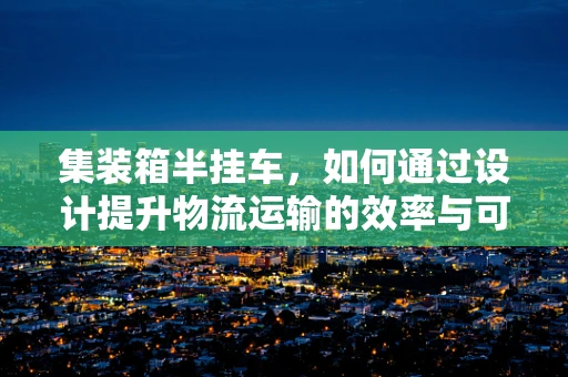 集装箱半挂车，如何通过设计提升物流运输的效率与可持续性？