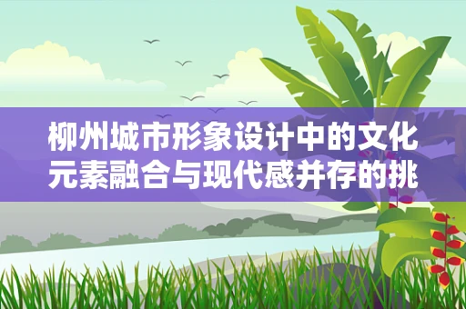 柳州城市形象设计中的文化元素融合与现代感并存的挑战