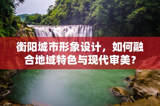 衡阳城市形象设计，如何融合地域特色与现代审美？
