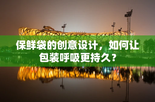 保鲜袋的创意设计，如何让包装呼吸更持久？