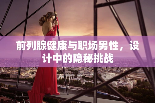 前列腺健康与职场男性，设计中的隐秘挑战