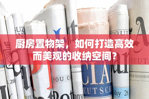厨房置物架，如何打造高效而美观的收纳空间？