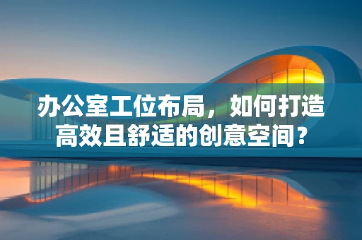 办公室工位布局，如何打造高效且舒适的创意空间？