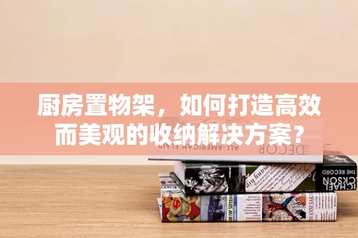厨房置物架，如何打造高效而美观的收纳解决方案？